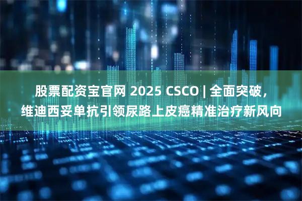 股票配资宝官网 2025 CSCO | 全面突破，维迪西妥单抗引领尿路上皮癌精准治疗新风向