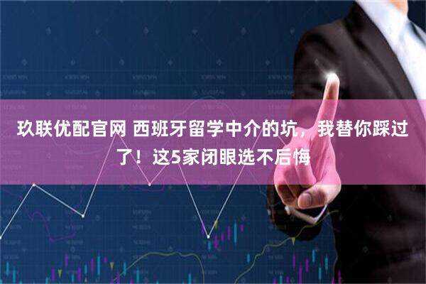 玖联优配官网 西班牙留学中介的坑，我替你踩过了！这5家闭眼选不后悔