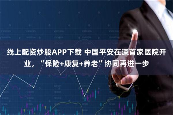 线上配资炒股APP下载 中国平安在深首家医院开业，“保险+康复+养老”协同再进一步