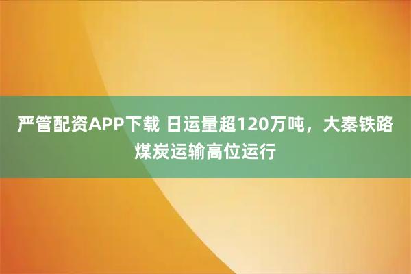 严管配资APP下载 日运量超120万吨，大秦铁路煤炭运输高位运行