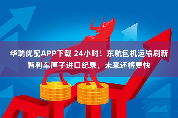 华瑞优配APP下载 24小时！东航包机运输刷新智利车厘子进口纪录，未来还将更快