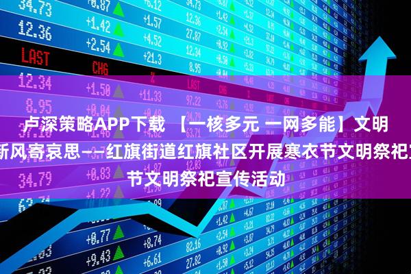 卢深策略APP下载 【一核多元 一网多能】文明护家园 新风寄哀思——红旗街道红旗社区开展寒衣节文明祭祀宣传活动