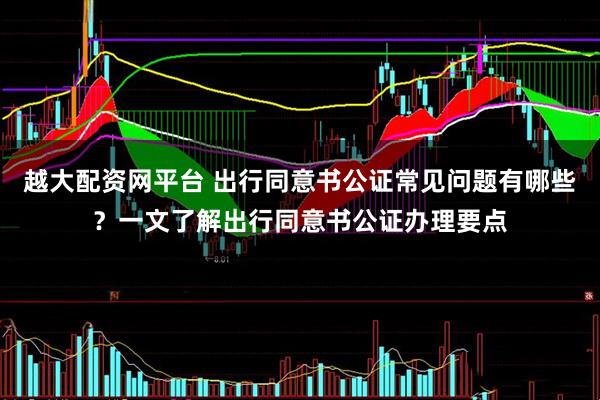 越大配资网平台 出行同意书公证常见问题有哪些？一文了解出行同意书公证办理要点