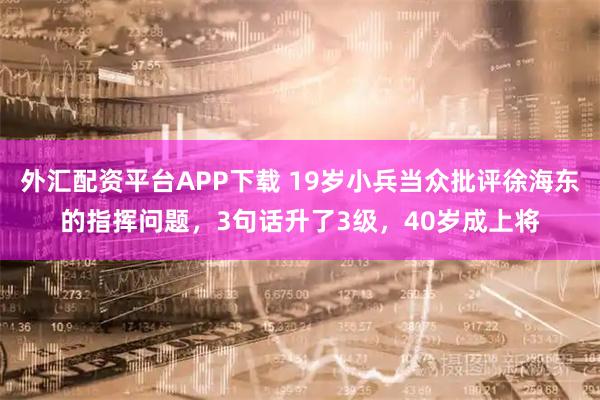 外汇配资平台APP下载 19岁小兵当众批评徐海东的指挥问题，3句话升了3级，40岁成上将