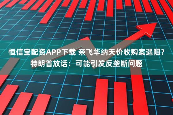 恒信宝配资APP下载 奈飞华纳天价收购案遇阻？特朗普放话：可能引发反垄断问题