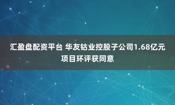 汇盈盘配资平台 华友钴业控股子公司1.68亿元项目环评获同意