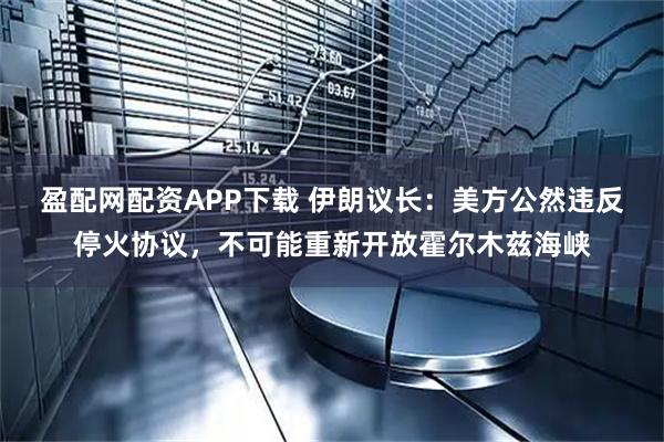 盈配网配资APP下载 伊朗议长：美方公然违反停火协议，不可能重新开放霍尔木兹海峡