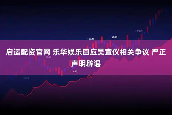 启运配资官网 乐华娱乐回应吴宣仪相关争议 严正声明辟谣