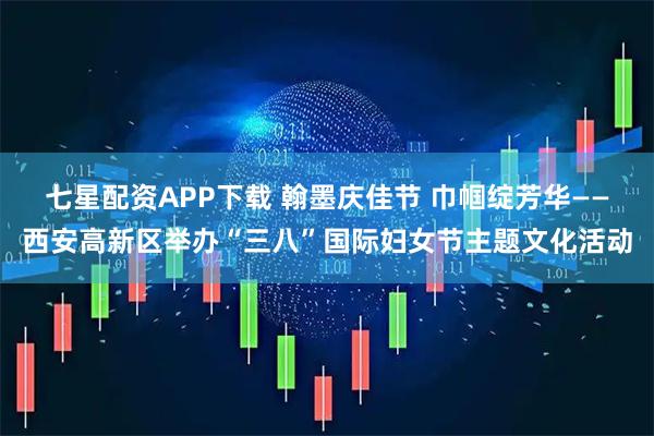 七星配资APP下载 翰墨庆佳节 巾帼绽芳华——西安高新区举办“三八”国际妇女节主题文化活动