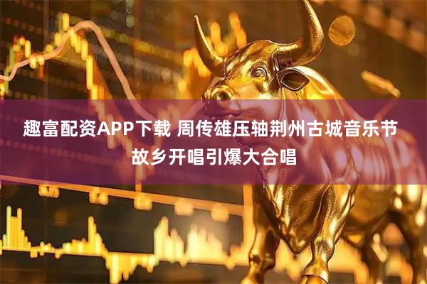 趣富配资APP下载 周传雄压轴荆州古城音乐节 故乡开唱引爆大合唱