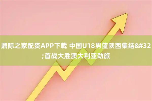 鼎际之家配资APP下载 中国U18男篮陕西集结 首战大胜澳大利亚劲旅